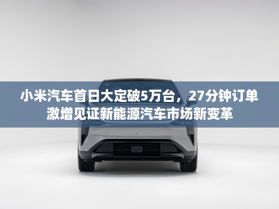 小米汽车首日大定破5万台，27分钟订单激增见证新能源汽车市场新变革