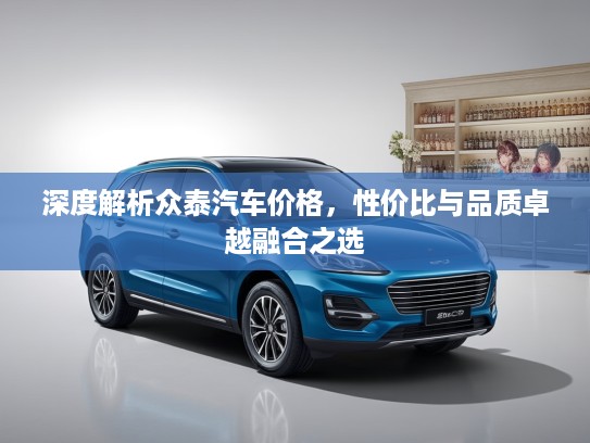 深度解析众泰汽车价格，性价比与品质卓越融合之选