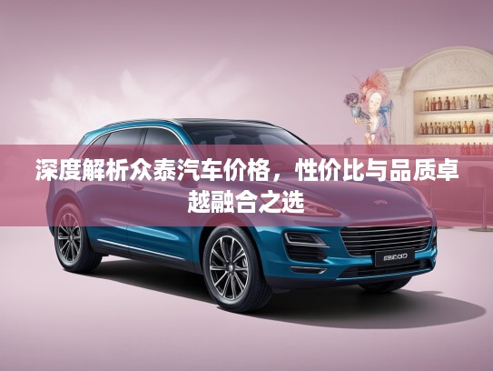 深度解析众泰汽车价格，性价比与品质卓越融合之选