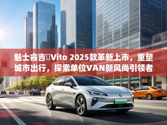 魁士睿吉馬Vito 2025款革新上市，重塑城市出行，探索单位VAN新风尚引领者