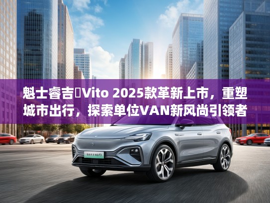 魁士睿吉馬Vito 2025款革新上市，重塑城市出行，探索单位VAN新风尚引领者