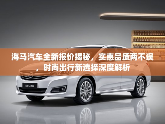 海马汽车全新报价揭秘，实惠品质两不误，时尚出行新选择深度解析