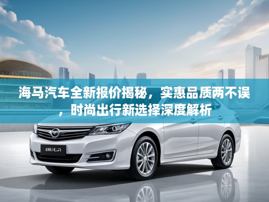 海马汽车全新报价揭秘，实惠品质两不误，时尚出行新选择深度解析
