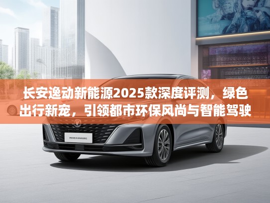 长安逸动新能源2025款深度评测，绿色出行新宠，引领都市环保风尚与智能驾驶体验