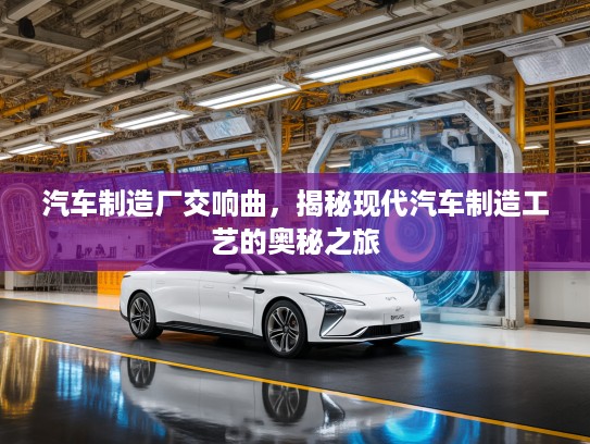 汽车制造厂交响曲，揭秘现代汽车制造工艺的奥秘之旅