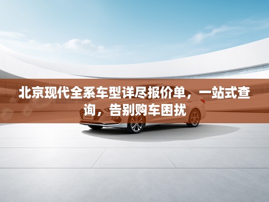 北京现代全系车型详尽报价单，一站式查询，告别购车困扰