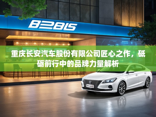 重庆长安汽车股份有限公司匠心之作，砥砺前行中的品牌力量解析