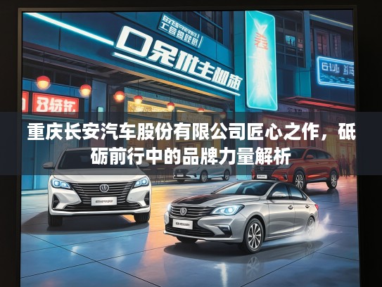 重庆长安汽车股份有限公司匠心之作，砥砺前行中的品牌力量解析
