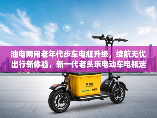 油电两用老年代步车电瓶升级，续航无忧出行新体验，新一代老头乐电动车电瓶选择指南