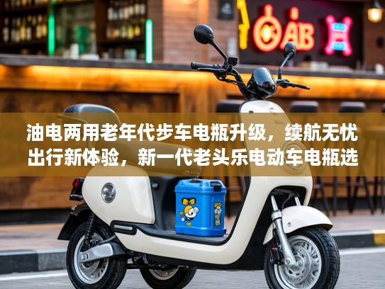 油电两用老年代步车电瓶升级，续航无忧出行新体验，新一代老头乐电动车电瓶选择指南