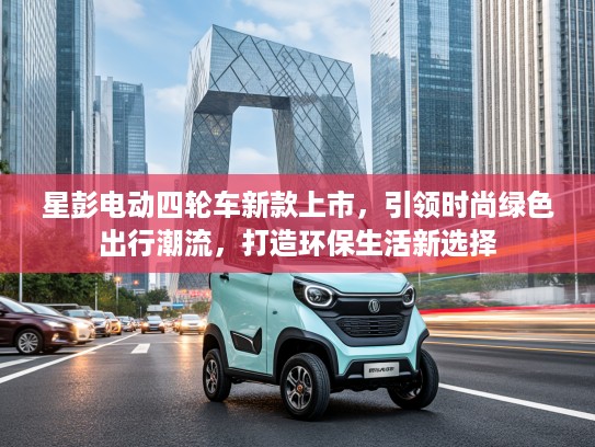 星彭电动四轮车新款上市，引领时尚绿色出行潮流，打造环保生活新选择
