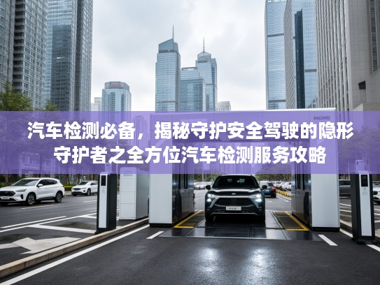 汽车检测必备，揭秘守护安全驾驶的隐形守护者之全方位汽车检测服务攻略