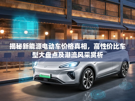揭秘新能源电动车价格真相，高性价比车型大盘点及潮流风采赏析