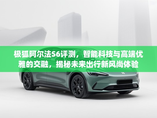 极狐阿尔法S6评测，智能科技与高端优雅的交融，揭秘未来出行新风尚体验