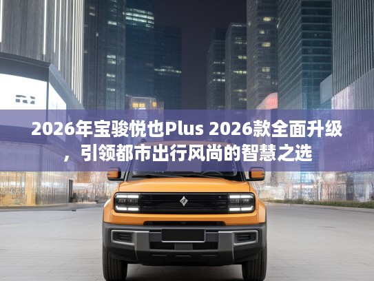 2026年宝骏悦也Plus 2026款全面升级，引领都市出行风尚的智慧之选