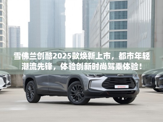 雪佛兰创酷2025款焕新上市，都市年轻潮流先锋，体验创新时尚驾乘体验！