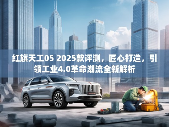 红旗天工05 2025款评测，匠心打造，引领工业4.0革命潮流全新解析