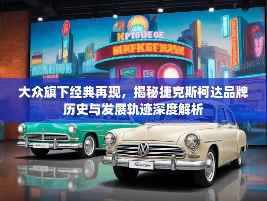 大众旗下经典再现，揭秘捷克斯柯达品牌历史与发展轨迹深度解析
