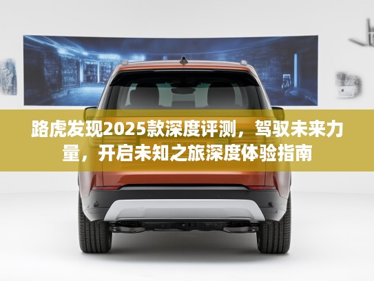 路虎发现2025款深度评测，驾驭未来力量，开启未知之旅深度体验指南