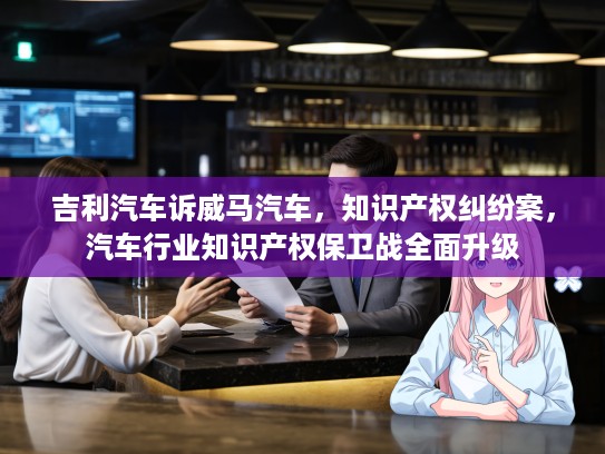 吉利汽车诉威马汽车，知识产权纠纷案，汽车行业知识产权保卫战全面升级