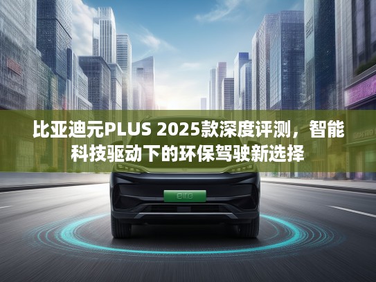比亚迪元PLUS 2025款深度评测，智能科技驱动下的环保驾驶新选择