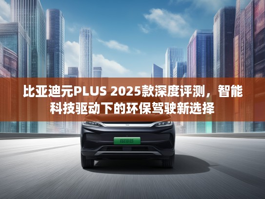 比亚迪元PLUS 2025款深度评测，智能科技驱动下的环保驾驶新选择
