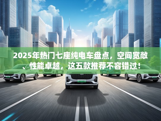 2025年热门七座纯电车盘点，空间宽敞、性能卓越，这五款推荐不容错过！