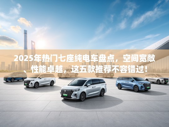 2025年热门七座纯电车盘点，空间宽敞、性能卓越，这五款推荐不容错过！