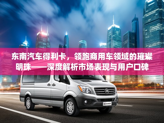 东南汽车得利卡，领跑商用车领域的璀璨明珠——深度解析市场表现与用户口碑