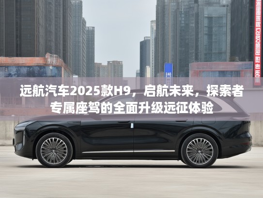 远航汽车2025款H9，启航未来，探索者专属座驾的全面升级远征体验