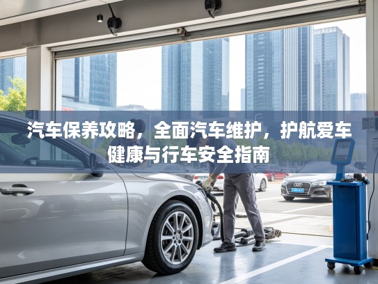 汽车保养攻略，全面汽车维护，护航爱车健康与行车安全指南