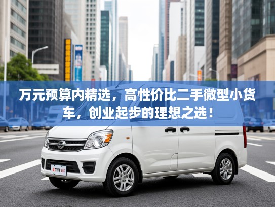万元预算内精选，高性价比二手微型小货车，创业起步的理想之选！