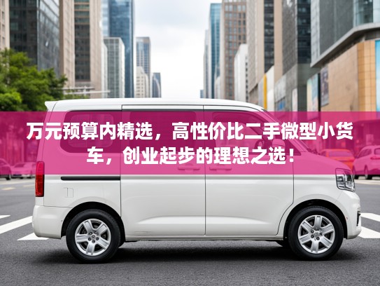 万元预算内精选，高性价比二手微型小货车，创业起步的理想之选！