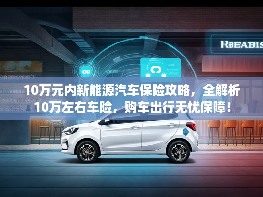 10万元内新能源汽车保险攻略，全解析10万左右车险，购车出行无忧保障！