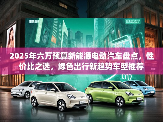 2025年六万预算新能源电动汽车盘点，性价比之选，绿色出行新趋势车型推荐