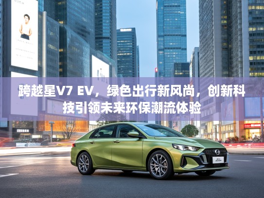 跨越星V7 EV，绿色出行新风尚，创新科技引领未来环保潮流体验
