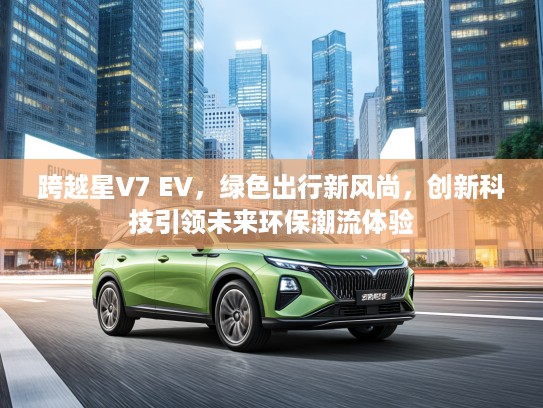 跨越星V7 EV，绿色出行新风尚，创新科技引领未来环保潮流体验