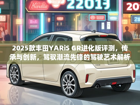 2025款丰田YARiS GR进化版评测，传承与创新，驾驭潮流先锋的驾驶艺术解析