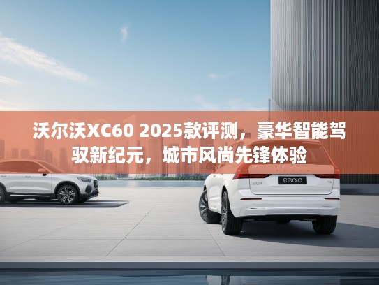 沃尔沃XC60 2025款评测，豪华智能驾驭新纪元，城市风尚先锋体验