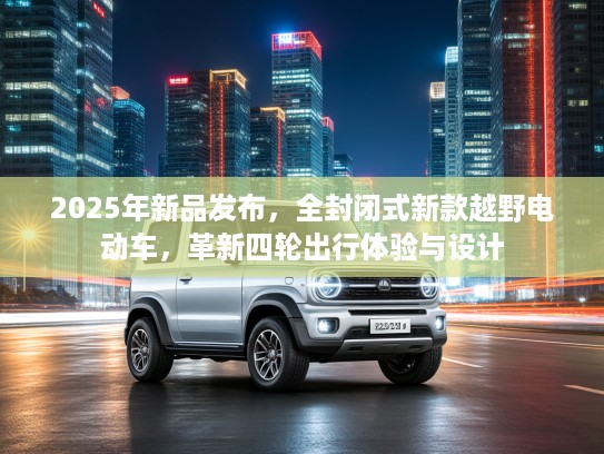 2025年新品发布，全封闭式新款越野电动车，革新四轮出行体验与设计