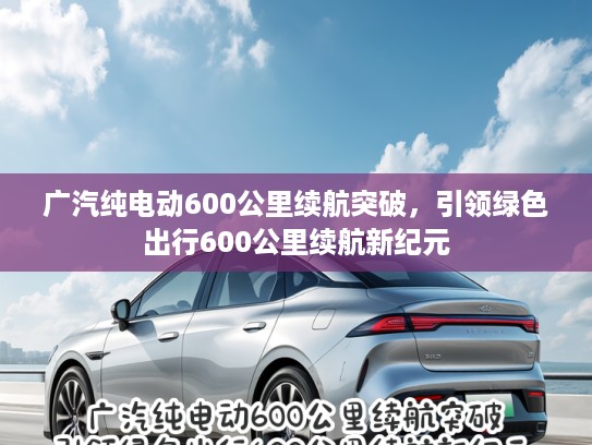 广汽纯电动600公里续航突破，引领绿色出行600公里续航新纪元