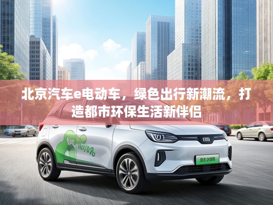 北京汽车e电动车，绿色出行新潮流，打造都市环保生活新伴侣