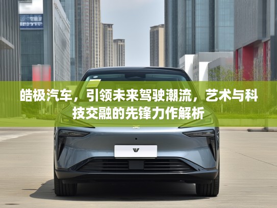 皓极汽车，引领未来驾驶潮流，艺术与科技交融的先锋力作解析