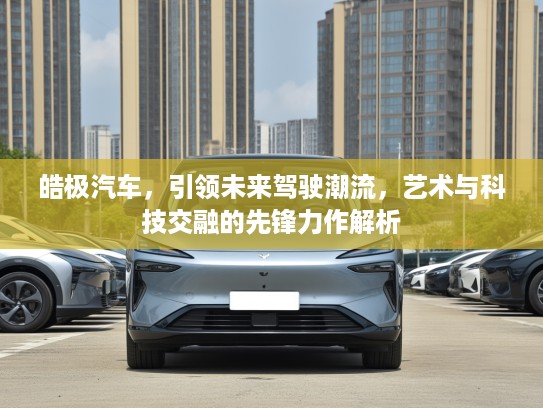 皓极汽车，引领未来驾驶潮流，艺术与科技交融的先锋力作解析