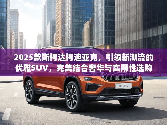2025款斯柯达柯迪亚克，引领新潮流的优雅SUV，完美结合奢华与实用性选购指南