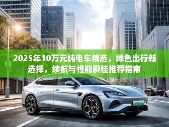 2025年10万元纯电车精选，绿色出行新选择，续航与性能俱佳推荐指南