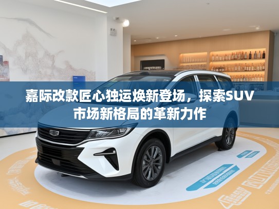 嘉际改款匠心独运焕新登场，探索SUV市场新格局的革新力作