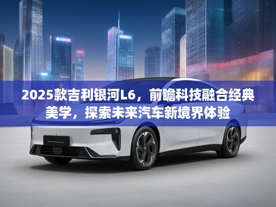 2025款吉利银河L6，前瞻科技融合经典美学，探索未来汽车新境界体验
