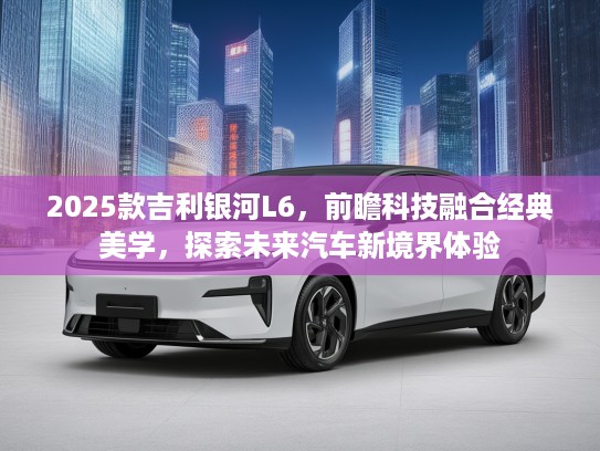 2025款吉利银河L6，前瞻科技融合经典美学，探索未来汽车新境界体验