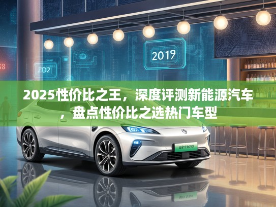 2025性价比之王，深度评测新能源汽车，盘点性价比之选热门车型
